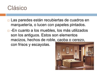 Clásico
 Las paredes están recubiertas de cuadros en
marquetería, o lucen con papeles pintados.
 -En cuanto a los muebles, los más utilizados
son los antiguos. Estos son elementos
macizos, hechos de roble, caoba o cerezo,
con frisos y escayolas.
 