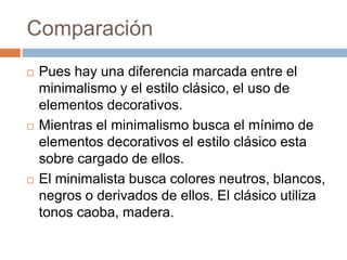 Comparación
 Pues hay una diferencia marcada entre el
minimalismo y el estilo clásico, el uso de
elementos decorativos.
 Mientras el minimalismo busca el mínimo de
elementos decorativos el estilo clásico esta
sobre cargado de ellos.
 El minimalista busca colores neutros, blancos,
negros o derivados de ellos. El clásico utiliza
tonos caoba, madera.
 
