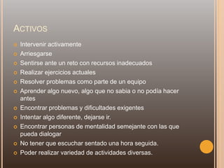 ACTIVOS
 Intervenir activamente
 Arriesgarse
 Sentirse ante un reto con recursos inadecuados
 Realizar ejercicios actuales
 Resolver problemas como parte de un equipo
 Aprender algo nuevo, algo que no sabia o no podía hacer
antes
 Encontrar problemas y dificultades exigentes
 Intentar algo diferente, dejarse ir.
 Encontrar personas de mentalidad semejante con las que
pueda dialogar
 No tener que escuchar sentado una hora seguida.
 Poder realizar variedad de actividades diversas.
 