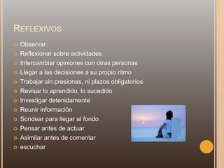 REFLEXIVOS
 Observar
 Reflexionar sobre actividades
 Intercambiar opiniones con otras personas
 Llegar a las decisiones a su propio ritmo
 Trabajar sin presiones, ni plazos obligatorios
 Revisar lo aprendido, lo sucedido
 Investigar detenidamente
 Reunir información
 Sondear para llegar al fondo
 Pensar antes de actuar
 Asimilar antes de comentar
 escuchar
 