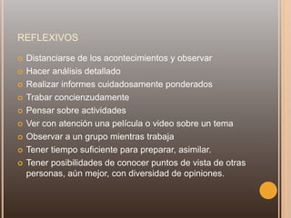 REFLEXIVOS
 Distanciarse de los acontecimientos y observar
 Hacer análisis detallado
 Realizar informes cuidadosamente ponderados
 Trabar concienzudamente
 Pensar sobre actividades
 Ver con atención una película o video sobre un tema
 Observar a un grupo mientras trabaja
 Tener tiempo suficiente para preparar, asimilar.
 Tener posibilidades de conocer puntos de vista de otras
personas, aún mejor, con diversidad de opiniones.
 