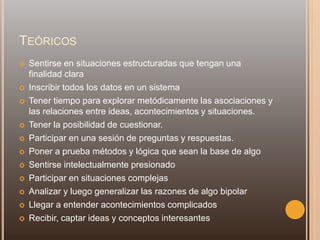 TEÓRICOS
 Sentirse en situaciones estructuradas que tengan una
finalidad clara
 Inscribir todos los datos en un sistema
 Tener tiempo para explorar metódicamente las asociaciones y
las relaciones entre ideas, acontecimientos y situaciones.
 Tener la posibilidad de cuestionar.
 Participar en una sesión de preguntas y respuestas.
 Poner a prueba métodos y lógica que sean la base de algo
 Sentirse intelectualmente presionado
 Participar en situaciones complejas
 Analizar y luego generalizar las razones de algo bipolar
 Llegar a entender acontecimientos complicados
 Recibir, captar ideas y conceptos interesantes
 