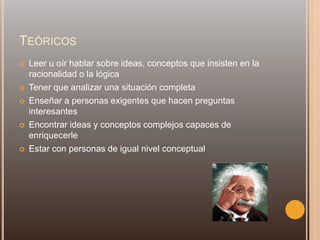 TEÓRICOS
 Leer u oír hablar sobre ideas, conceptos que insisten en la
racionalidad o la lógica
 Tener que analizar una situación completa
 Enseñar a personas exigentes que hacen preguntas
interesantes
 Encontrar ideas y conceptos complejos capaces de
enriquecerle
 Estar con personas de igual nivel conceptual
 