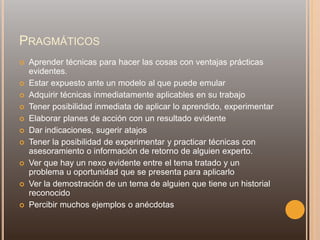 PRAGMÁTICOS
 Aprender técnicas para hacer las cosas con ventajas prácticas
evidentes.
 Estar expuesto ante un modelo al que puede emular
 Adquirir técnicas inmediatamente aplicables en su trabajo
 Tener posibilidad inmediata de aplicar lo aprendido, experimentar
 Elaborar planes de acción con un resultado evidente
 Dar indicaciones, sugerir atajos
 Tener la posibilidad de experimentar y practicar técnicas con
asesoramiento o información de retorno de alguien experto.
 Ver que hay un nexo evidente entre el tema tratado y un
problema u oportunidad que se presenta para aplicarlo
 Ver la demostración de un tema de alguien que tiene un historial
reconocido
 Percibir muchos ejemplos o anécdotas
 
