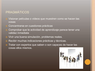 PRAGMÁTICOS
 Visionar películas o videos que muestren como se hacen las
cosas
 Concentrarse en cuestiones prácticas
 Comprobar que la actividad de aprendizaje parece tener una
validez inmediata
 Vivir una buena simulación, problemas reales.
 Recibir muchas indicaciones prácticas y técnicas.
 Tratar con expertos que saben o son capaces de hacer las
cosas ellos mismos.
 