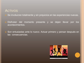 ACTIVOS
 Se involucran totalmente y sin prejuicios en las experiencias nuevas.
 Disfrutan del momento presente y se dejan llevar por los
acontecimientos.
 Son entusiastas ante lo nuevo. Actuar primero y pensar después en
las consecuencias.
 
