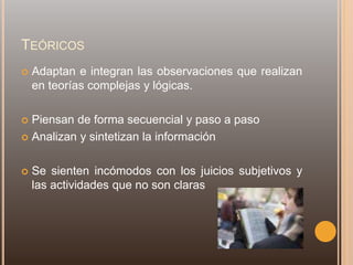 TEÓRICOS
 Adaptan e integran las observaciones que realizan
en teorías complejas y lógicas.
 Piensan de forma secuencial y paso a paso
 Analizan y sintetizan la información
 Se sienten incómodos con los juicios subjetivos y
las actividades que no son claras
 