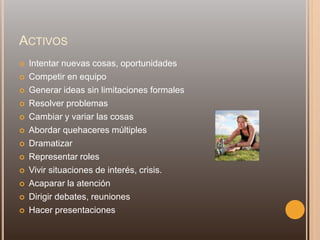 ACTIVOS
 Intentar nuevas cosas, oportunidades
 Competir en equipo
 Generar ideas sin limitaciones formales
 Resolver problemas
 Cambiar y variar las cosas
 Abordar quehaceres múltiples
 Dramatizar
 Representar roles
 Vivir situaciones de interés, crisis.
 Acaparar la atención
 Dirigir debates, reuniones
 Hacer presentaciones
 