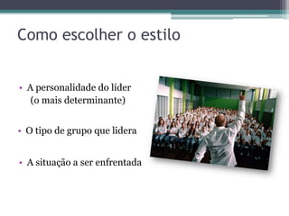 Como escolher o estilo
• A personalidade do líder
(o mais determinante)
• O tipo de grupo que lidera
• A situação a ser enfrentada
 