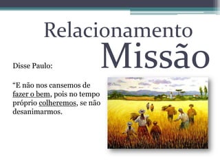 Relacionamento
Disse Paulo:
“E não nos cansemos de
fazer o bem, pois no tempo
próprio colheremos, se não
desanimarmos.
Missão
 