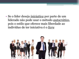 • Se o líder deseja iniciativa por parte de um
liderado não pode usar o método autocrático,
pois o estilo que oferece mais liberdade ao
indivíduo de ter iniciativa é o livre
 