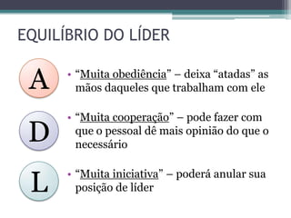 EQUILÍBRIO DO LÍDER
• “Muita obediência” – deixa “atadas” as
mãos daqueles que trabalham com ele
• “Muita cooperação” – pode fazer com
que o pessoal dê mais opinião do que o
necessário
• “Muita iniciativa” – poderá anular sua
posição de líder
A
D
L
 