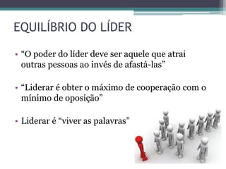• “O poder do líder deve ser aquele que atrai
outras pessoas ao invés de afastá-las”
• “Liderar é obter o máximo de cooperação com o
mínimo de oposição”
• Liderar é “viver as palavras”
EQUILÍBRIO DO LÍDER
 