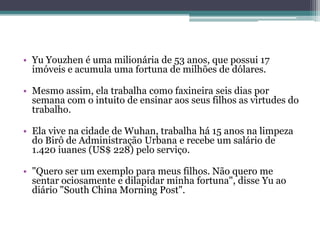 • Yu Youzhen é uma milionária de 53 anos, que possui 17
imóveis e acumula uma fortuna de milhões de dólares.
• Mesmo assim, ela trabalha como faxineira seis dias por
semana com o intuito de ensinar aos seus filhos as virtudes do
trabalho.
• Ela vive na cidade de Wuhan, trabalha há 15 anos na limpeza
do Birô de Administração Urbana e recebe um salário de
1.420 iuanes (US$ 228) pelo serviço.
• "Quero ser um exemplo para meus filhos. Não quero me
sentar ociosamente e dilapidar minha fortuna", disse Yu ao
diário "South China Morning Post".
 