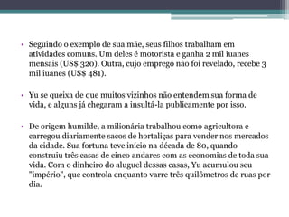 • Seguindo o exemplo de sua mãe, seus filhos trabalham em
atividades comuns. Um deles é motorista e ganha 2 mil iuanes
mensais (US$ 320). Outra, cujo emprego não foi revelado, recebe 3
mil iuanes (US$ 481).
• Yu se queixa de que muitos vizinhos não entendem sua forma de
vida, e alguns já chegaram a insultá-la publicamente por isso.
• De origem humilde, a milionária trabalhou como agricultora e
carregou diariamente sacos de hortaliças para vender nos mercados
da cidade. Sua fortuna teve início na década de 80, quando
construiu três casas de cinco andares com as economias de toda sua
vida. Com o dinheiro do aluguel dessas casas, Yu acumulou seu
"império", que controla enquanto varre três quilômetros de ruas por
dia.
 