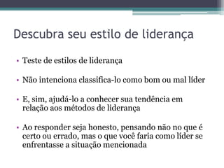 Descubra seu estilo de liderança
• Teste de estilos de liderança
• Não intenciona classifica-lo como bom ou mal líder
• E, sim, ajudá-lo a conhecer sua tendência em
relação aos métodos de liderança
• Ao responder seja honesto, pensando não no que é
certo ou errado, mas o que você faria como líder se
enfrentasse a situação mencionada
 