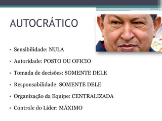 AUTOCRÁTICO
• Sensibilidade: NULA
• Autoridade: POSTO OU OFICIO
• Tomada de decisões: SOMENTE DELE
• Responsabilidade: SOMENTE DELE
• Organização da Equipe: CENTRALIZADA
• Controle do Líder: MÁXIMO
 