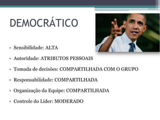 DEMOCRÁTICO
• Sensibilidade: ALTA
• Autoridade: ATRIBUTOS PESSOAIS
• Tomada de decisões: COMPARTILHADA COM O GRUPO
• Responsabilidade: COMPARTILHADA
• Organização da Equipe: COMPARTILHADA
• Controle do Líder: MODERADO
 