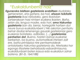 “Euskaldunberria naiz”
Eguneroko bizitzan gaztelania erabiltzen dudalako
gehienetan, eta gañera, ba hori, etxean txikitatik
gaztelania ikasi nebalako, gero ikastolan
sartzerakoan hasi nintzen euskera ikasten. Baña,
zelan da, lengua madre, edo hori, ama hizkuntza
gaztelania izan da, beraz, horregatik hartzen dut
neure burua euskaldunberri / Nik askotan pentsatu
behar dodaz lehenengo gauzak gaztelaniaz gero
euskeraz botateko, adibidez, (…) gaztelaniaz
pentsetan dot. Bueno, hasten banaz euskaraz
berbetan, ba bueno, automatikoki irtetzen zait
ere, baña printzipioz nire pentsamoldeak
antolatzeko hizkuntza gaztelania da. Niretzako hor
egongo litzateke beharbada ezbardintasuna,
euskaldunbarri baten kasua edo euskaldun zahar
batena. (B1-D, 164/188)

 