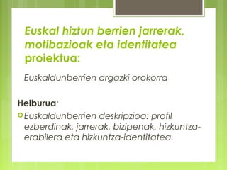 Euskal hiztun berrien jarrerak,
motibazioak eta identitatea
proiektua:
Euskaldunberrien argazki orokorra
Helburua:
 Euskaldunberrien deskripzioa: profil
ezberdinak, jarrerak, bizipenak, hizkuntzaerabilera eta hizkuntza-identitatea.

 