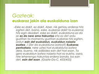 Gazteak:

euskaraz jakin ala euskalduna izan
–Eske ez dakit, ez dakit. Aber, nik gehiau erderaz hitz
egiten det, baino, eske, euskeraz dakit ta euskeraz
hitz egin dezaket, eske ez dakit, euskalduna ez da
ze ez da nere ama hizkuntza eta ez det ordu
guztitan ta momentu guztitan euskeraz hitz egiten,
ordun ezin det euskaldun, euskaldun naizela
esatea. / [Zer da euskalduna izatea?] Euskaraz
pentsatzea, nere ustez hori euskalduna izatea
dela, bueno, nik adibidez ezin det hori esan. Ta
gero euskaldun izatea naizela hori ez eukita, osea,
nire lehenengo hizkuntza erdera izanda, ba ezin
det, ezin det esan. (Gazte-Do-C, 453/455)

 