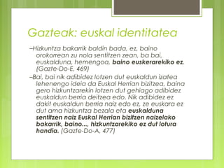 Gazteak: euskal identitatea
–Hizkuntza bakarrik baldin bada, ez, baino

orokorrean zu nola sentitzen zean, ba bai,
euskalduna, hemengoa, baino euskerarekiko ez.
(Gazte-Do-E, 469)
–Bai, bai nik adibidez lotzen dut euskaldun izatea
lehenengo ideia da Euskal Herrian bizitzea, baina
gero hizkuntzarekin lotzen dut gehiago adibidez
euskaldun berria deitzea edo. Nik adibidez ez
dakit euskaldun berria naiz edo ez, ze euskara ez
dut ama hizkuntza bezala eta euskalduna
sentitzen naiz Euskal Herrian bizitzen naizelako
bakarrik, baino..., hizkuntzarekiko ez dut lotura
handia. (Gazte-Do-A, 477)

 