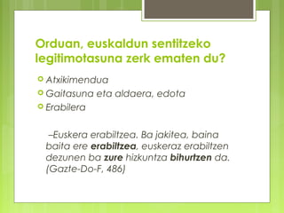 Orduan, euskaldun sentitzeko
legitimotasuna zerk ematen du?
 Atxikimendua
 Gaitasuna

eta aldaera, edota

 Erabilera

–Euskera erabiltzea. Ba jakitea, baina
baita ere erabiltzea, euskeraz erabiltzen
dezunen ba zure hizkuntza bihurtzen da.
(Gazte-Do-F, 486)

 