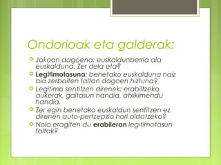 Ondorioak eta galderak:







Jokoan dagoena: euskaldunberria ala
euskalduna. Zer dela eta?
Legitimotasuna: benetako euskalduna naiz
ala zerbaiten faltan dagoen hiztuna?
Legitimo sentitzen direnek: erabiltzeko
aukerak, gaitasun handia, atxikimendu
handia.
Zer egin benetako euskaldun sentitzen ez
direnen auto-pertzepzio hori aldatzeko?
Nola eragiten du erabileran legitimotasun
faltak?

 