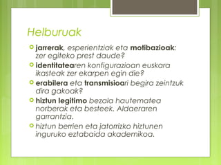 Helburuak
 jarrerak,

esperientziak eta motibazioak:
zer egiteko prest daude?
 identitatearen konfigurazioan euskara
ikasteak zer ekarpen egin die?
 erabilera eta transmisioari begira zeintzuk
dira gakoak?
 hiztun legitimo bezala hautematea
norberak eta besteek. Aldaeraren
garrantzia.
 hiztun berrien eta jatorrizko hiztunen
inguruko eztabaida akademikoa.

 