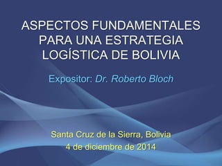 ASPECTOS FUNDAMENTALES 
PARA UNA ESTRATEGIA 
LOGÍSTICA DE BOLIVIA 
Expositor: Dr. Roberto Bloch 
Santa Cruz de la Sierra, Bolivia 
4 de diciembre de 2014 
 