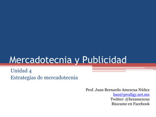 Mercadotecnia y Publicidad
Unidad 4
Estrategias de mercadotecnia

                               Prof. Juan Bernardo Amezcua Núñez
                                              ban@prodigy.net.mx
                                             Twitter: @beramezcua
                                             Búscame en Facebook
 