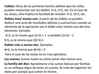 Dobles: Otros de los primeros hechos aditivos que los niños 
pueden memorizar son los dobles: 2+2, 5+5, etc. En el caso de 
las restas, ellos implica la facilidad de resolver: 4-2; 10-5, etc. 
Dobles más/ menos uno: A partir de los dobles se pueden 
deducir una serie de resultados aditivos y sustractivos cuando un 
elemento de la operación sea el doble más/ menos uno del otro 
elemento. Ejemplo: 
3+2, es lo mismo que (2+2) + 1 o también (3+3) – 1 
9-5, es lo mismo que (10-5)-1 
Dobles más o menos dos: Ejemplos: 
8+6, es lo mismo que (6+6) + 2 
Para el caso de las restas no es muy aplicativo. 
Los nueves: Sumar nueve es como sumar diez menos uno. 
La familia del diez: Aproximarse a las sumas básicas por familias 
es un enfoque digno de tener en cuenta. Se trata de organizar los 
datos por parejas que sumen lo mismo. 
 