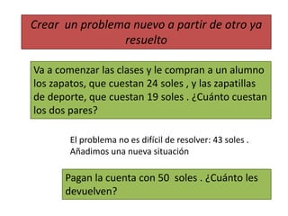 Crear un problema nuevo a partir de otro ya 
resuelto 
Va a comenzar las clases y le compran a un alumno 
los zapatos, que cuestan 24 soles , y las zapatillas 
de deporte, que cuestan 19 soles . ¿Cuánto cuestan 
los dos pares? 
El problema no es difícil de resolver: 43 soles . 
Añadimos una nueva situación 
Pagan la cuenta con 50 soles . ¿Cuánto les 
devuelven? 
 