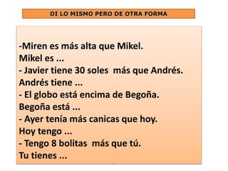 DI LO MISMO PERO DE OTRA FORMA 
-Miren es más alta que Mikel. 
Mikel es ... 
- Javier tiene 30 soles más que Andrés. 
Andrés tiene ... 
- El globo está encima de Begoña. 
Begoña está ... 
- Ayer tenía más canicas que hoy. 
Hoy tengo ... 
- Tengo 8 bolitas más que tú. 
Tu tienes ... 
16 
 