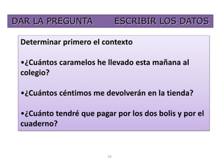 DAR LA PREGUNTA ESCRIBIR LOS DATOS 
Determinar primero el contexto 
•¿Cuántos caramelos he llevado esta mañana al 
colegio? 
•¿Cuántos céntimos me devolverán en la tienda? 
•¿Cuánto tendré que pagar por los dos bolis y por el 
cuaderno? 
18 
 