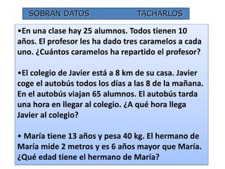 SOBRAN DATOS TACHARLOS 
•En una clase hay 25 alumnos. Todos tienen 10 
años. El profesor les ha dado tres caramelos a cada 
uno. ¿Cuántos caramelos ha repartido el profesor? 
•El colegio de Javier está a 8 km de su casa. Javier 
coge el autobús todos los días a las 8 de la mañana. 
En el autobús viajan 65 alumnos. El autobús tarda 
una hora en llegar al colegio. ¿A qué hora llega 
Javier al colegio? 
• María tiene 13 años y pesa 40 kg. El hermano de 
María mide 2 metros y es 6 años mayor que María. 
¿Qué edad tiene el hermano de María? 
19 
 