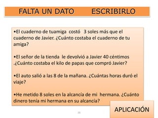 FALTA UN DATO ESCRIBIRLO 
•El cuaderno de tuamiga costó 3 soles más que el 
cuaderno de Javier. ¿Cuánto costaba el cuaderno de tu 
amiga? 
•El señor de la tienda le devolvió a Javier 40 céntimos 
.¿Cuánto costaba el kilo de papas que compró Javier? 
•El auto salió a las 8 de la mañana. ¿Cuántas horas duró el 
viaje? 
•He metido 8 soles en la alcancía de mi hermana. ¿Cuánto 
dinero tenía mi hermana en su alcancía? 
20 
APLICACIÓN 
 