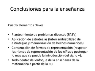 Conclusiones para la enseñanza 
Cuatro elementos claves: 
• Planteamiento de problemas diversos (PAEV) 
• Aplicación de estrategias (Intercambiabilidad de 
estrategias y memorización de hechos numéricos) 
• Construcción de formas de representación (respetar 
los ritmos de representación de los niños y postergar 
lo más que se puede la introducción del signo +). 
• Todo dentro del enfoque de la enseñanza de la 
matemática a partir de la RP. 
