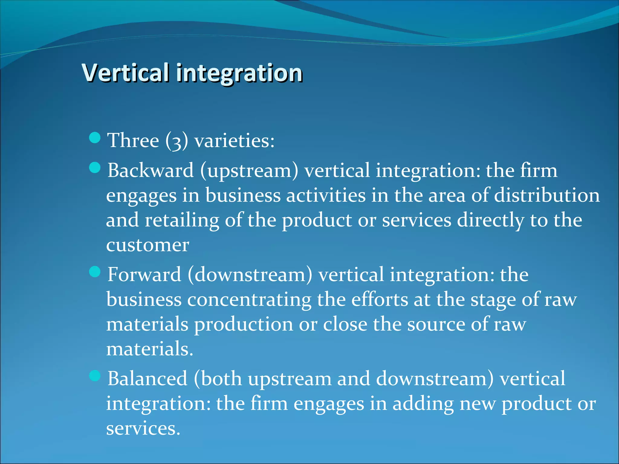 Vertical integrationVertical integration
Three (3) varieties:
Backward (upstream) vertical integration: the firm
engages in business activities in the area of distribution
and retailing of the product or services directly to the
customer
Forward (downstream) vertical integration: the
business concentrating the efforts at the stage of raw
materials production or close the source of raw
materials.
Balanced (both upstream and downstream) vertical
integration: the firm engages in adding new product or
services.
 