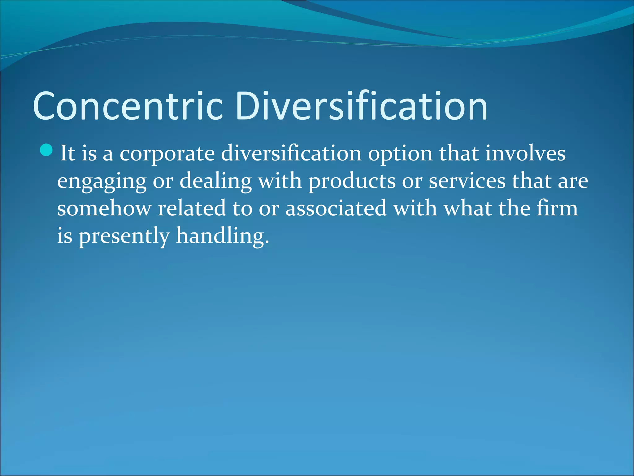 Concentric Diversification
It is a corporate diversification option that involves
engaging or dealing with products or services that are
somehow related to or associated with what the firm
is presently handling.
 