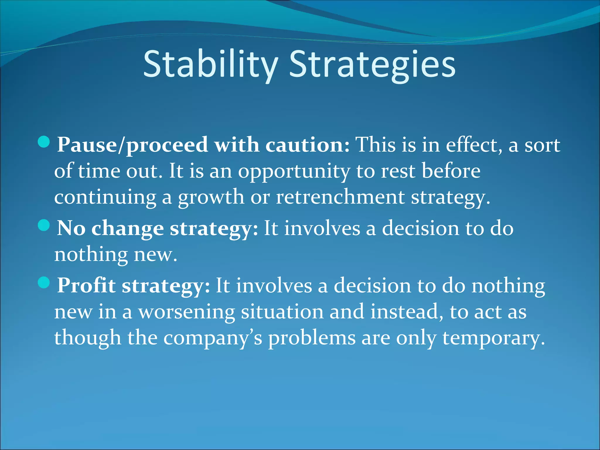 Stability Strategies
Pause/proceed with caution: This is in effect, a sort
of time out. It is an opportunity to rest before
continuing a growth or retrenchment strategy.
No change strategy: It involves a decision to do
nothing new.
Profit strategy: It involves a decision to do nothing
new in a worsening situation and instead, to act as
though the company’s problems are only temporary.
 