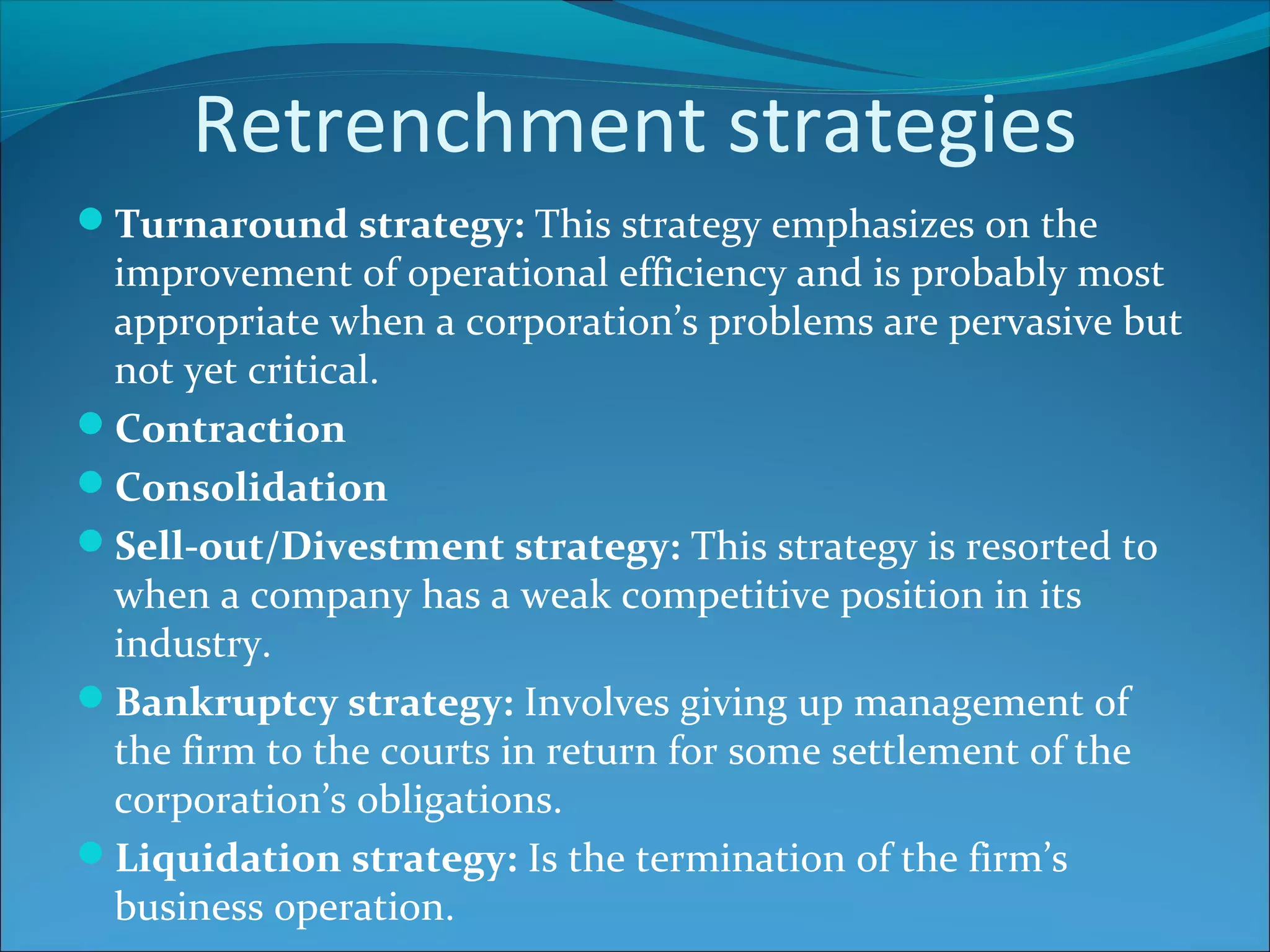 Retrenchment strategies
Turnaround strategy: This strategy emphasizes on the
improvement of operational efficiency and is probably most
appropriate when a corporation’s problems are pervasive but
not yet critical.
Contraction
Consolidation
Sell-out/Divestment strategy: This strategy is resorted to
when a company has a weak competitive position in its
industry.
Bankruptcy strategy: Involves giving up management of
the firm to the courts in return for some settlement of the
corporation’s obligations.
Liquidation strategy: Is the termination of the firm’s
business operation.
 