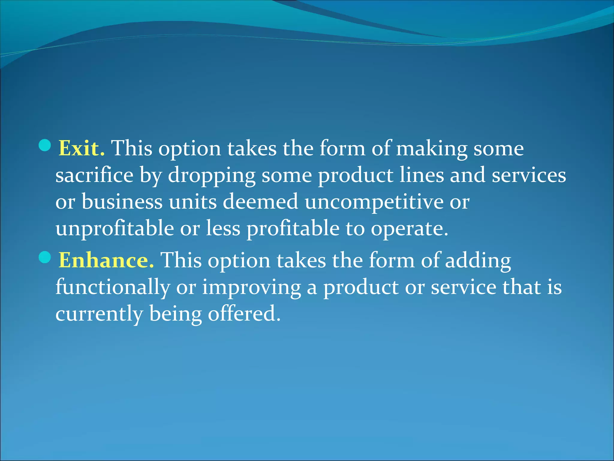Exit. This option takes the form of making some
sacrifice by dropping some product lines and services
or business units deemed uncompetitive or
unprofitable or less profitable to operate.
Enhance. This option takes the form of adding
functionally or improving a product or service that is
currently being offered.
 