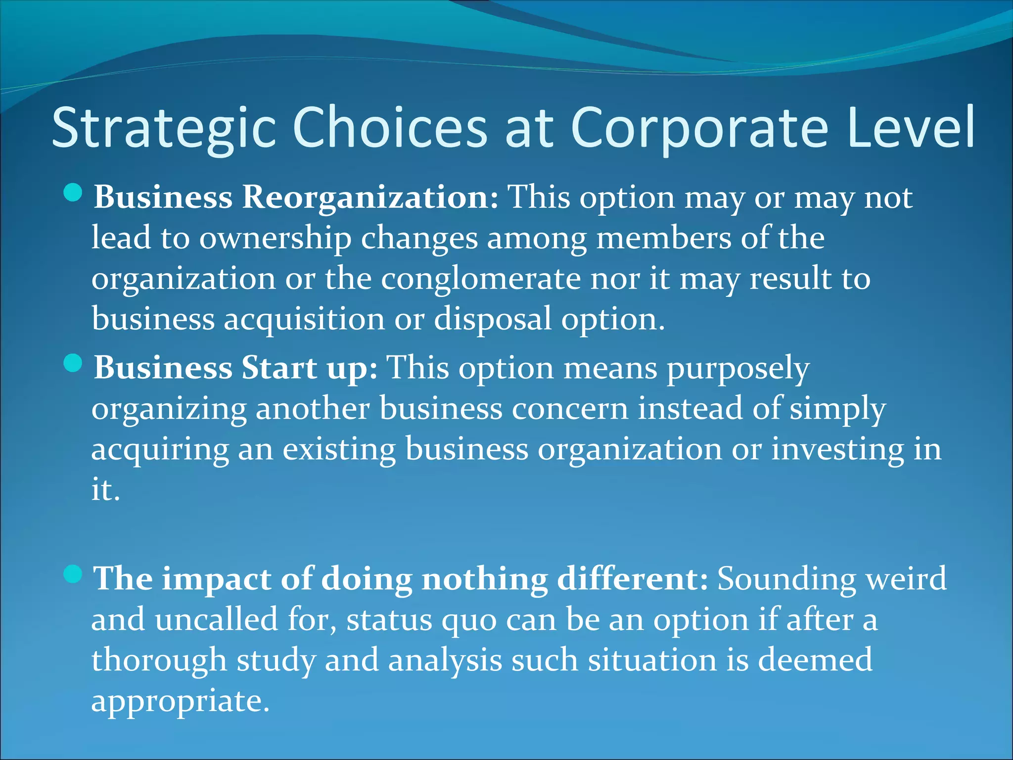 Strategic Choices at Corporate Level
Business Reorganization: This option may or may not
lead to ownership changes among members of the
organization or the conglomerate nor it may result to
business acquisition or disposal option.
Business Start up: This option means purposely
organizing another business concern instead of simply
acquiring an existing business organization or investing in
it.
The impact of doing nothing different: Sounding weird
and uncalled for, status quo can be an option if after a
thorough study and analysis such situation is deemed
appropriate.
 