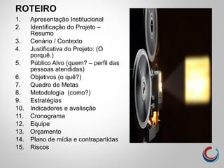 ROTEIRO
1. Apresentação Institucional
2. Identificação do Projeto –
Resumo
3. Cenário / Contexto
4. Justificativa do Projeto: (O
porquê.)
5. Público Alvo (quem? – perfil das
pessoas atendidas)
6. Objetivos (o quê?)
7. Quadro de Metas
8. Metodologia (como?)
9. Estratégias
10. Indicadores e avaliação
11. Cronograma
12. Equipe
13. Orçamento
14. Plano de mídia e contrapartidas
15. Riscos
 