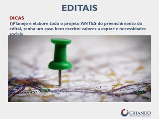 EDITAIS
DICAS
1)Planeje e elabore todo o projeto ANTES do preenchimento do
edital, tenha um caso bem escrito: valores a captar e necessidades
sociais
 
