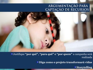 Justifique “por quê”, “para quê” e “por quem” a campanha será
realizada
Diga como o projeto transformará vidas
Storytelling
ARGUMENTAÇÃO PARA
CAPTAÇÃO DE RECURSOS
 