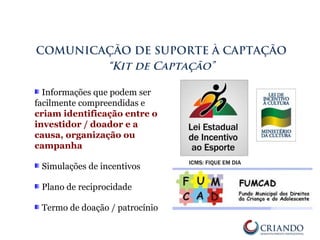 Informações que podem ser
facilmente compreendidas e
criam identificação entre o
investidor / doador e a
causa, organização ou
campanha
Simulações de incentivos
Plano de reciprocidade
Termo de doação / patrocínio
COMUNICAÇÃO DE SUPORTE À CAPTAÇÃO
“Kit de Captação”
 