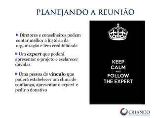Diretores e conselheiros podem
contar melhor a história da
organização e têm credibilidade
PLANEJANDO A REUNIÃO
Um expert que poderá
apresentar o projeto e esclarecer
dúvidas
Uma pessoa de vínculo que
poderá estabelecer um clima de
confiança, apresentar o expert e
pedir o donativo
 