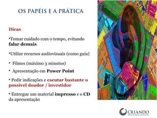 Dicas
Tomar cuidado com o tempo, evitando
falar demais
Utilize recursos audiovisuais (como guia)
 Filmes (máximo 3 minutos)
 Apresentação em Power Point
 Pedir indicações e escutar bastante o
possível doador / investidor
 Entregue um material impresso e o CD
da apresentação
OS PAPÉIS E A PRÁTICA
 